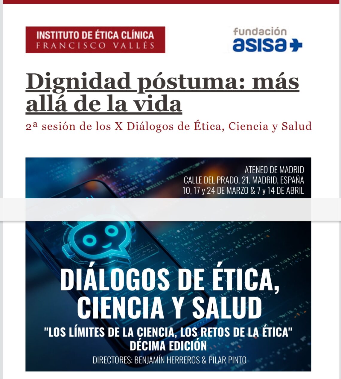 El Instituto de Ética Clínica Francisco Vallés junto con la Escuela de Medicina Legal de la UCM y el patrocinio de la Fundación ASISA organizan los días 10, 17 y 24 de marzo y 7 y 14 de abril los X Diálogos de Ética, Ciencia y Salud en el Ateneo de Madrid. 
